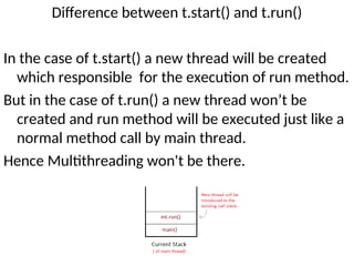 Difference between t.start() and t.run()
In the case of t.start() a new thread will be created
which responsible for the execution of run method.
But in the case of t.run() a new thread won’t be
created and run method will be executed just like a
normal method call by main thread.
Hence Multithreading won't be there.
 