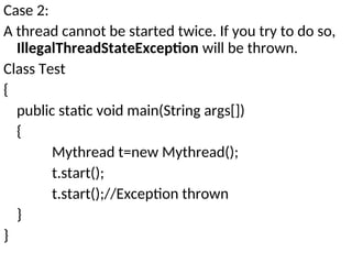 Case 2:
A thread cannot be started twice. If you try to do so,
IllegalThreadStateException will be thrown.
Class Test
{
public static void main(String args[])
{
Mythread t=new Mythread();
t.start();
t.start();//Exception thrown
}
}
 