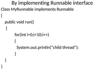 By implementing Runnable interface
Class MyRunnable implements Runnable
{
public void run()
{
for(int i=0;i<10;i++)
{
System.out.println(“child thread”);
}
}
}
 