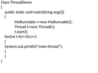 Class ThreadDemo
{
public static void main(String args[])
{
MyRunnable r=new MyRunnable();
Thread t=new Thread(r);
t.start();
for(int i=0;i<10;i++)
{
System.out.println(“main thread”);
}
}
}
 