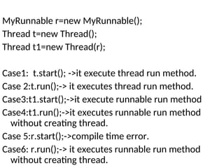 MyRunnable r=new MyRunnable();
Thread t=new Thread();
Thread t1=new Thread(r);
Case1: t.start(); ->it execute thread run method.
Case 2:t.run();-> it executes thread run method.
Case3:t1.start();->it execute runnable run method
Case4:t1.run();->it executes runnable run method
without creating thread.
Case 5:r.start();->compile time error.
Case6: r.run();-> it executes runnable run method
without creating thread.
 