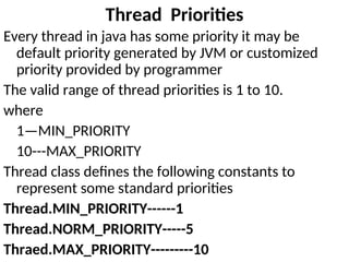 Thread Priorities
Every thread in java has some priority it may be
default priority generated by JVM or customized
priority provided by programmer
The valid range of thread priorities is 1 to 10.
where
1—MIN_PRIORITY
10---MAX_PRIORITY
Thread class defines the following constants to
represent some standard priorities
Thread.MIN_PRIORITY------1
Thread.NORM_PRIORITY-----5
Thraed.MAX_PRIORITY---------10
 