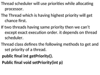 Thread scheduler will use priorities while allocating
processor.
The Thread which is having highest priority will get
chance first.
If two threads having same priority then we can’t
except exact execution order. it depends on thread
scheduler.
Thread class defines the following methods to get and
set priority of a thread.
public final int getPriority().
Public final void setPriority(int p)
 