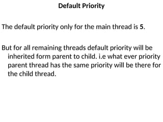 Default Priority
The default priority only for the main thread is 5.
But for all remaining threads default priority will be
inherited form parent to child. i.e what ever priority
parent thread has the same priority will be there for
the child thread.
 