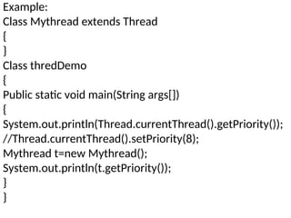 Example:
Class Mythread extends Thread
{
}
Class thredDemo
{
Public static void main(String args[])
{
System.out.println(Thread.currentThread().getPriority());
//Thread.currentThread().setPriority(8);
Mythread t=new Mythread();
System.out.println(t.getPriority());
}
}
 