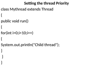 Setting the thread Priority
class Mythread extends Thread
{
public void run()
{
for(int i=0;i<10;i++)
{
System.out.println("Child thread");
}
}
}
 