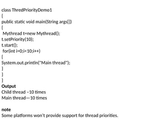 class ThredPriorityDemo1
{
public static void main(String args[])
{
Mythread t=new Mythread();
t.setPriority(10);
t.start();
for(int i=0;i<10;i++)
{
System.out.println("Main thread");
}
}
}
Output
Child thread –10 times
Main thread—10 times
note
Some platforms won’t provide support for thread priorities.
 