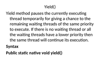 Yield()
Yield method pauses the currently executing
thread temporarily for giving a chance to the
remaining waiting threads of the same priority
to execute. If there is no waiting thread or all
the waiting threads have a lower priority then
the same thread will continue its execution.
Syntax
Public static native void yield()
 