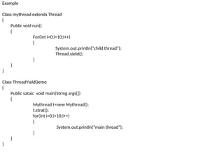 Example
Class mythread extends Thread
{
Public void run()
{
For(int i=0;i<10;i++)
{
System.out.println(“child thread”);
Thread.yield();
}
}
}
Class ThreadYieldDemo
{
Public sataic void main(String args[])
{
Mythread t=new Mythread();
t.strat();
for(int i=0;i<10;i++)
{
System.out.println(“main thread”);
}
}
}
 