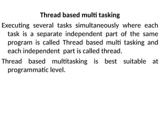 Thread based multi tasking
Executing several tasks simultaneously where each
task is a separate independent part of the same
program is called Thread based multi tasking and
each independent part is called thread.
Thread based multitasking is best suitable at
programmatic level.
 
