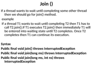 Join ()
If a thread wants to wait until completing some other thread
then we should go for join() method.
example
If a thread T1 wants to wait until completing T2 then T1 has to
call T2.join().If T1 executes T2.join() then immediately T1 will
be entered into waiting state until T2 completes. Once T2
completes then T1 can continue its execution.
Syntax
Public final void join() throws InterruptedException
Public final void join(long ms) throws InterruptedException
Public final void join(long ms, int ns) throws
InterruptedException
 