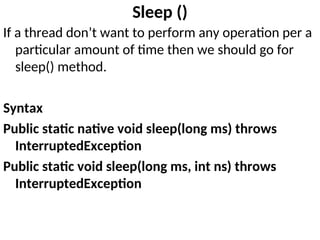 Sleep ()
If a thread don’t want to perform any operation per a
particular amount of time then we should go for
sleep() method.
Syntax
Public static native void sleep(long ms) throws
InterruptedException
Public static void sleep(long ms, int ns) throws
InterruptedException
 