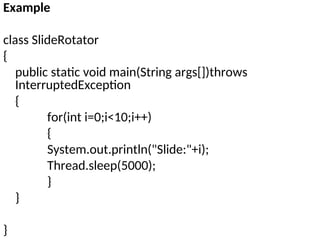 Example
class SlideRotator
{
public static void main(String args[])throws
InterruptedException
{
for(int i=0;i<10;i++)
{
System.out.println("Slide:"+i);
Thread.sleep(5000);
}
}
}
 