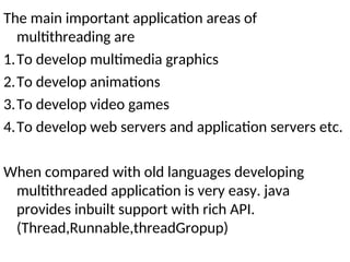 The main important application areas of
multithreading are
1.To develop multimedia graphics
2.To develop animations
3.To develop video games
4.To develop web servers and application servers etc.
When compared with old languages developing
multithreaded application is very easy. java
provides inbuilt support with rich API.
(Thread,Runnable,threadGropup)
 