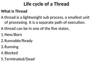 Life cycle of a Thread
What is Thread
A thread is a lightweight sub process, a smallest unit
of processing. It is a separate path of execution.
A thread can be in one of the five states.
1.New/Born
2.Runnable/Ready
3.Running
4.Blocked
5.Terminated/Dead
 