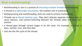 What is Multithreading?
 Multithreading in Java is a process of executing multiple threads simultaneously.
 A thread is a lightweight sub-process, the smallest unit of processing.
 Multiprocessing and multithreading, both are used to achieve multitasking.
 Threads use a shared memory area. They don't allocate separate memory area so
saves memory, and context-switching between the threads takes less time than
process.
 A thread goes through various stages in its life cycle. For example, a thread is
born, started, runs, and then dies.
 Lets see the life cycle of the thread.
 