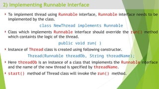 2) Implementing Runnable Interface
 To implement thread using Runnable interface, Runnable interface needs to be
implemented by the class.
class NewThread implements Runnable
 Class which implements Runnable interface should override the run() method
which containts the logic of the thread.
public void run( )
 Instance of Thread class is created using following constructor.
Thread(Runnable threadOb, String threadName);
 Here threadOb is an instance of a class that implements the Runnable interface
and the name of the new thread is specified by threadName.
 start() method of Thread class will invoke the run() method.
 