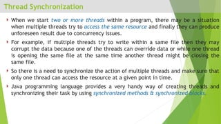 Thread Synchronization
 When we start two or more threads within a program, there may be a situation
when multiple threads try to access the same resource and finally they can produce
unforeseen result due to concurrency issues.
 For example, if multiple threads try to write within a same file then they may
corrupt the data because one of the threads can override data or while one thread
is opening the same file at the same time another thread might be closing the
same file.
 So there is a need to synchronize the action of multiple threads and make sure that
only one thread can access the resource at a given point in time.
 Java programming language provides a very handy way of creating threads and
synchronizing their task by using synchronized methods & synchronized blocks.
 