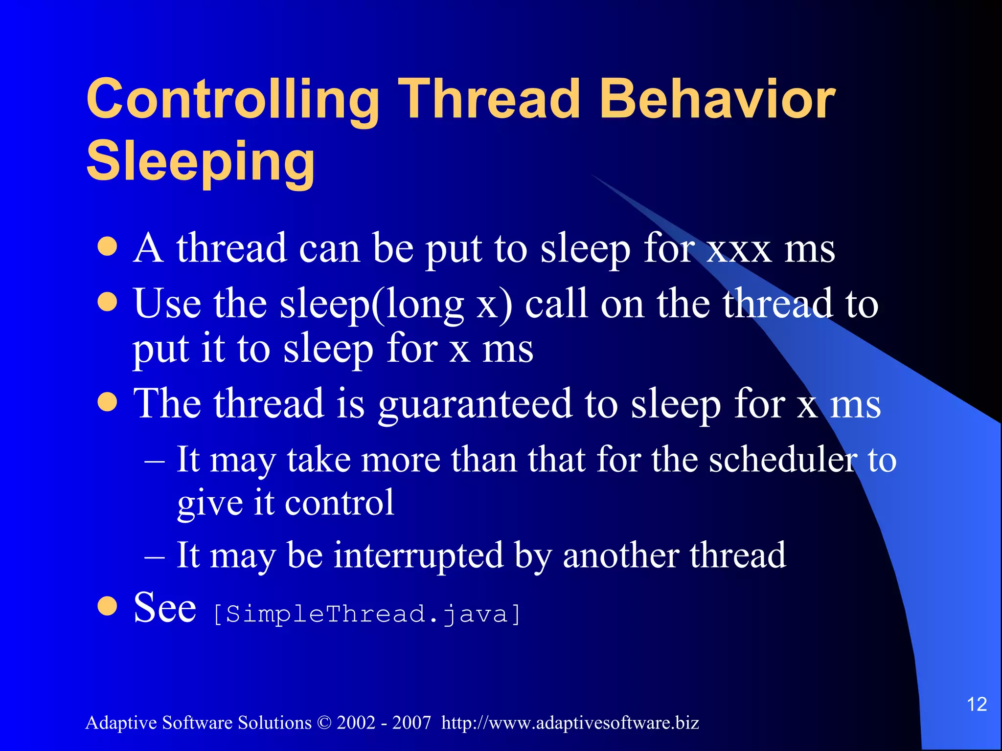 Controlling Thread Behavior Sleeping A thread can be put to sleep for xxx ms Use the sleep(long x) call on the thread to put it to sleep for x ms The thread is guaranteed to sleep for x ms It may take more than that for the scheduler to give it control It may be interrupted by another thread See [SimpleThread.java] 