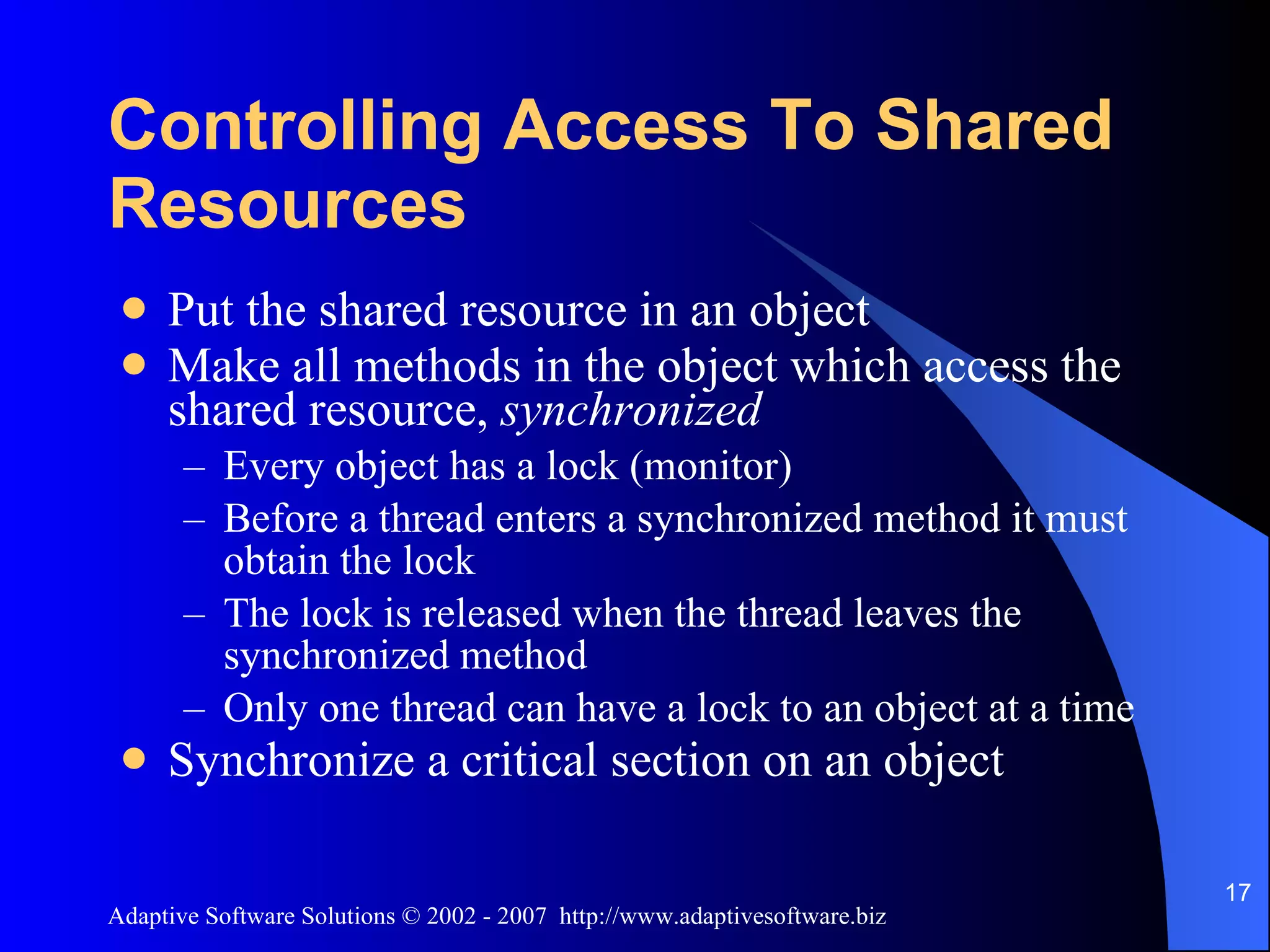 Controlling Access To Shared Resources Put the shared resource in an object Make all methods in the object which access the shared resource, synchronized Every object has a lock (monitor) Before a thread enters a synchronized method it must obtain the lock The lock is released when the thread leaves the synchronized method Only one thread can have a lock to an object at a time Synchronize a critical section on an object 