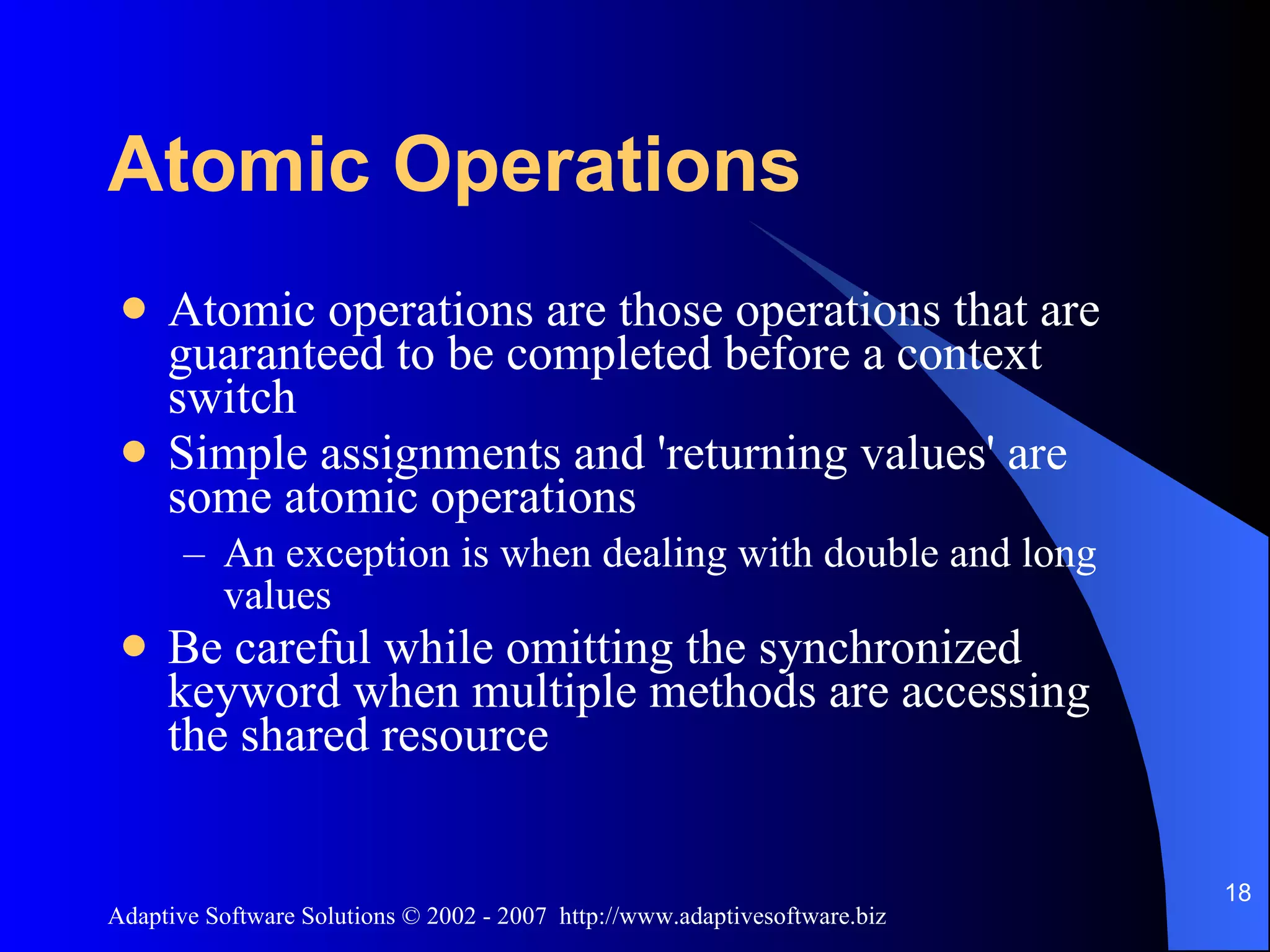 Atomic Operations Atomic operations are those operations that are guaranteed to be completed before a context switch Simple assignments and 'returning values' are some atomic operations An exception is when dealing with double and long values Be careful while omitting the synchronized keyword when multiple methods are accessing the shared resource 