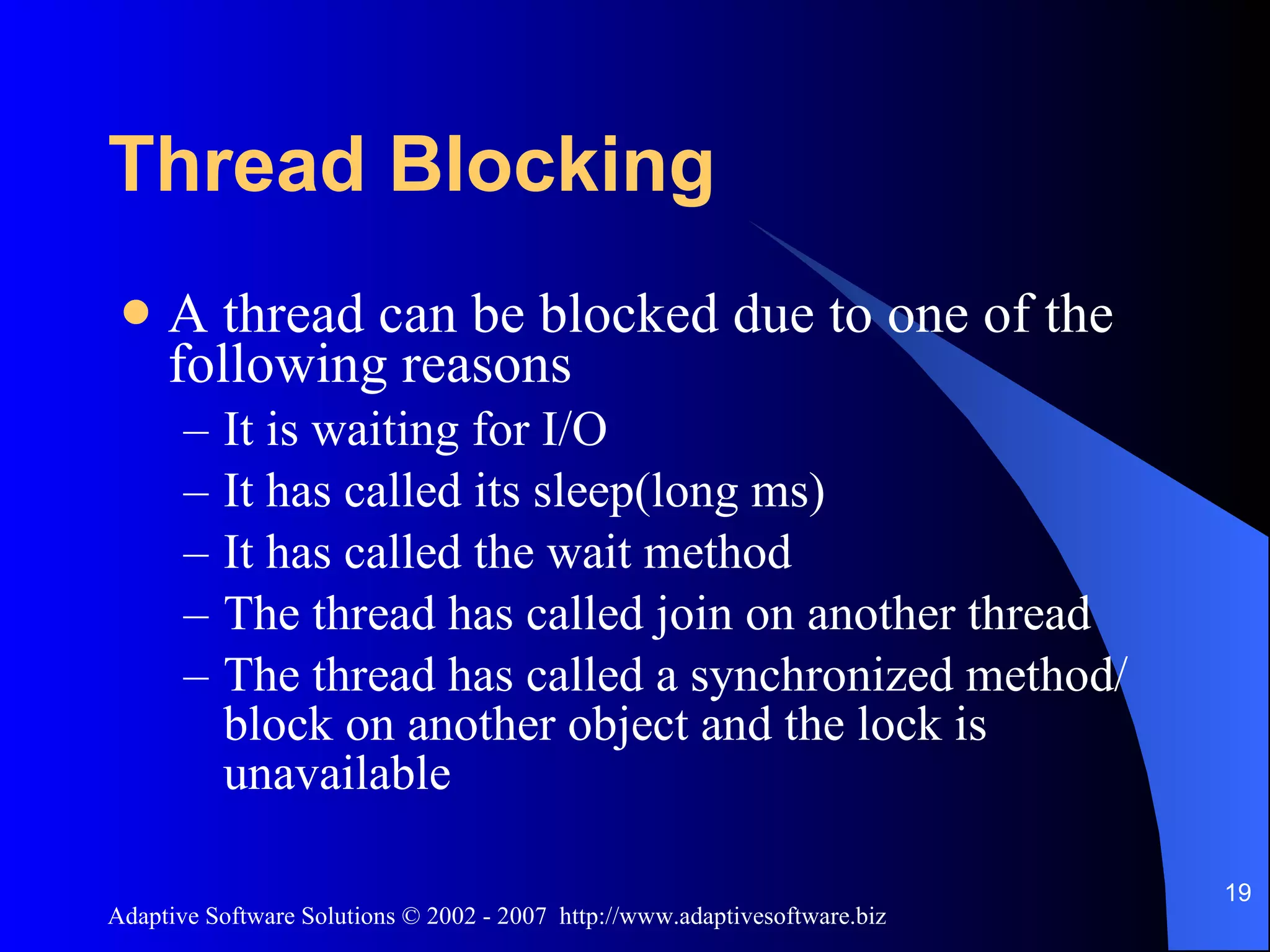 Thread Blocking A thread can be blocked due to one of the following reasons It is waiting for I/O It has called its sleep(long ms) It has called the wait method The thread has called join on another thread The thread has called a synchronized method/block on another object and the lock is unavailable 