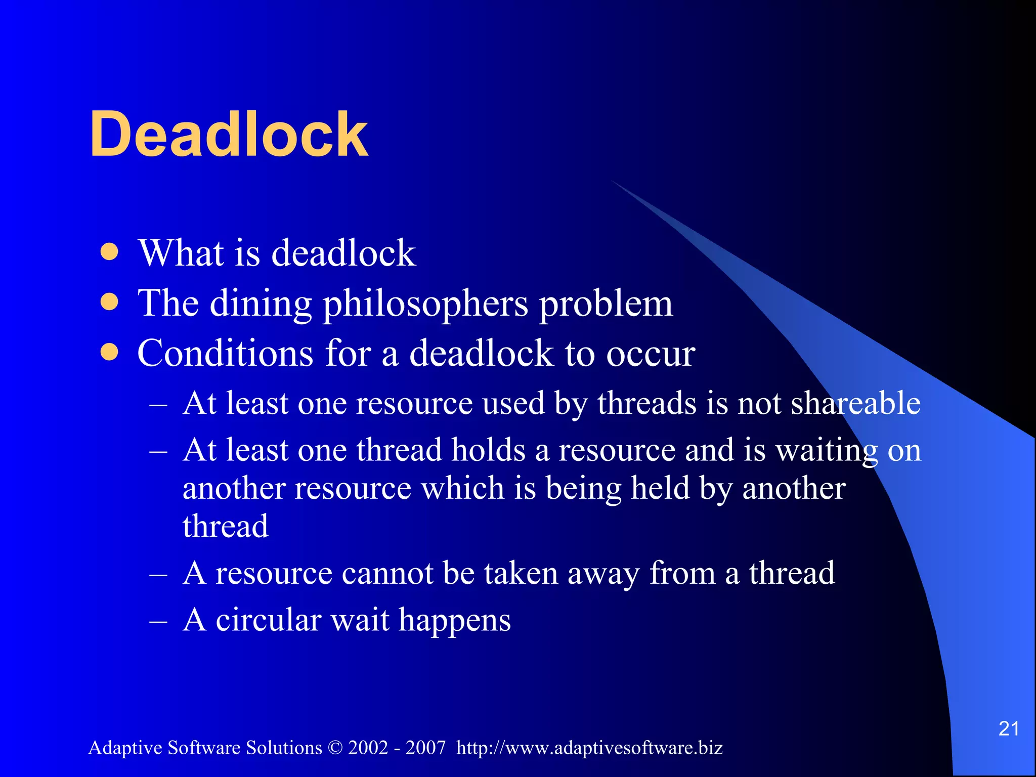 Deadlock What is deadlock The dining philosophers problem Conditions for a deadlock to occur At least one resource used by threads is not shareable At least one thread holds a resource and is waiting on another resource which is being held by another thread A resource cannot be taken away from a thread A circular wait happens 