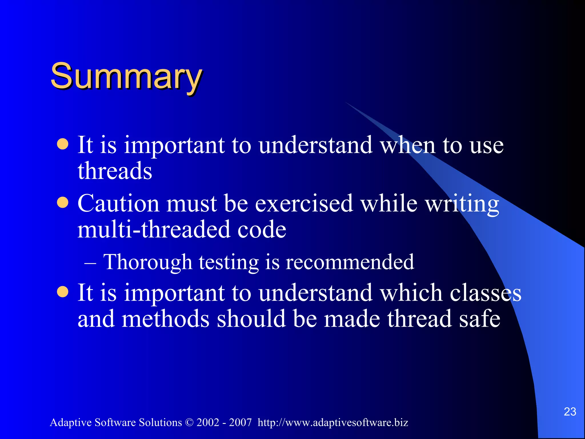 Summary It is important to understand when to use threads Caution must be exercised while writing multi-threaded code Thorough testing is recommended It is important to understand which classes and methods should be made thread safe 
