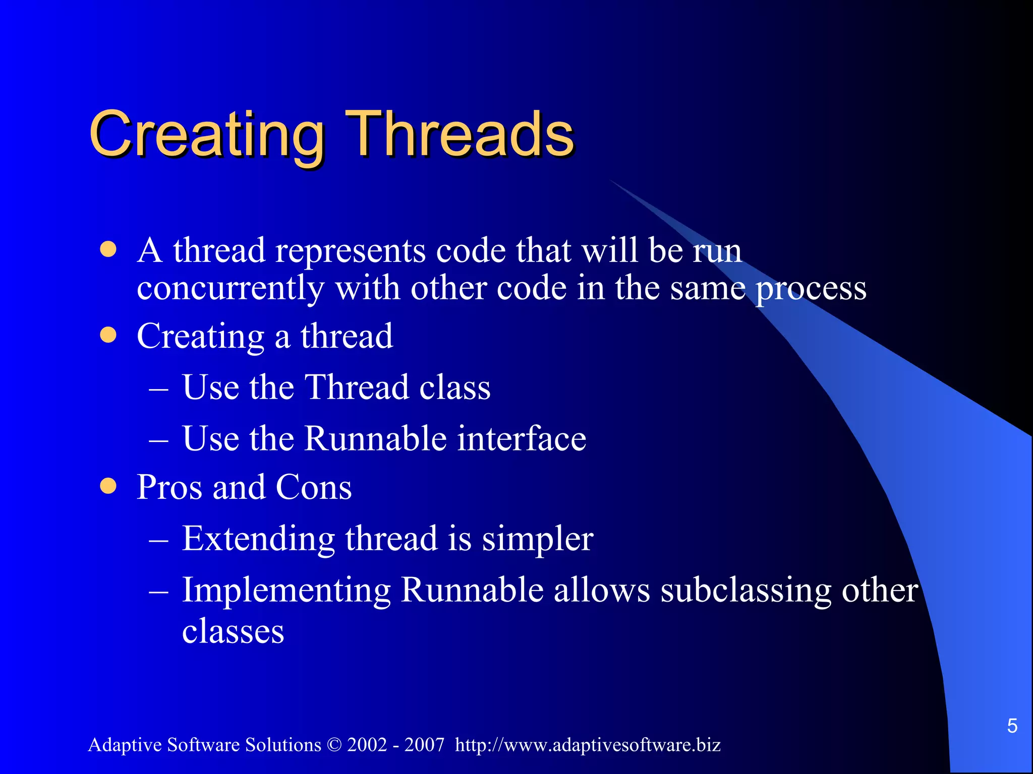 Creating Threads A thread represents code that will be run concurrently with other code in the same process Creating a thread Use the Thread class Use the Runnable interface Pros and Cons Extending thread is simpler Implementing Runnable allows subclassing other classes 