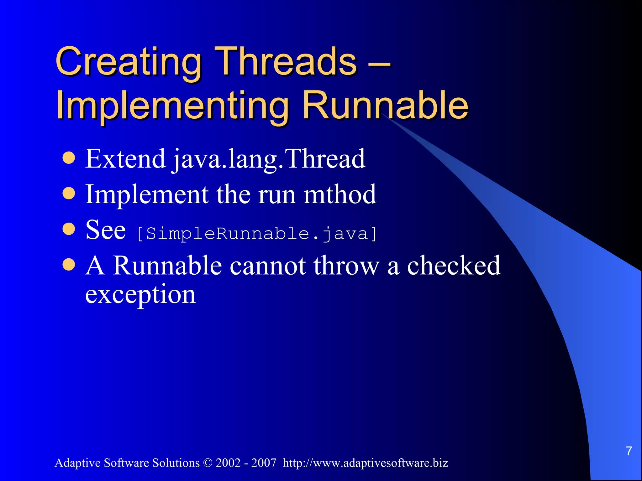 Creating Threads – Implementing Runnable Extend java.lang.Thread Implement the run mthod See [SimpleRunnable.java] A Runnable cannot throw a checked exception 