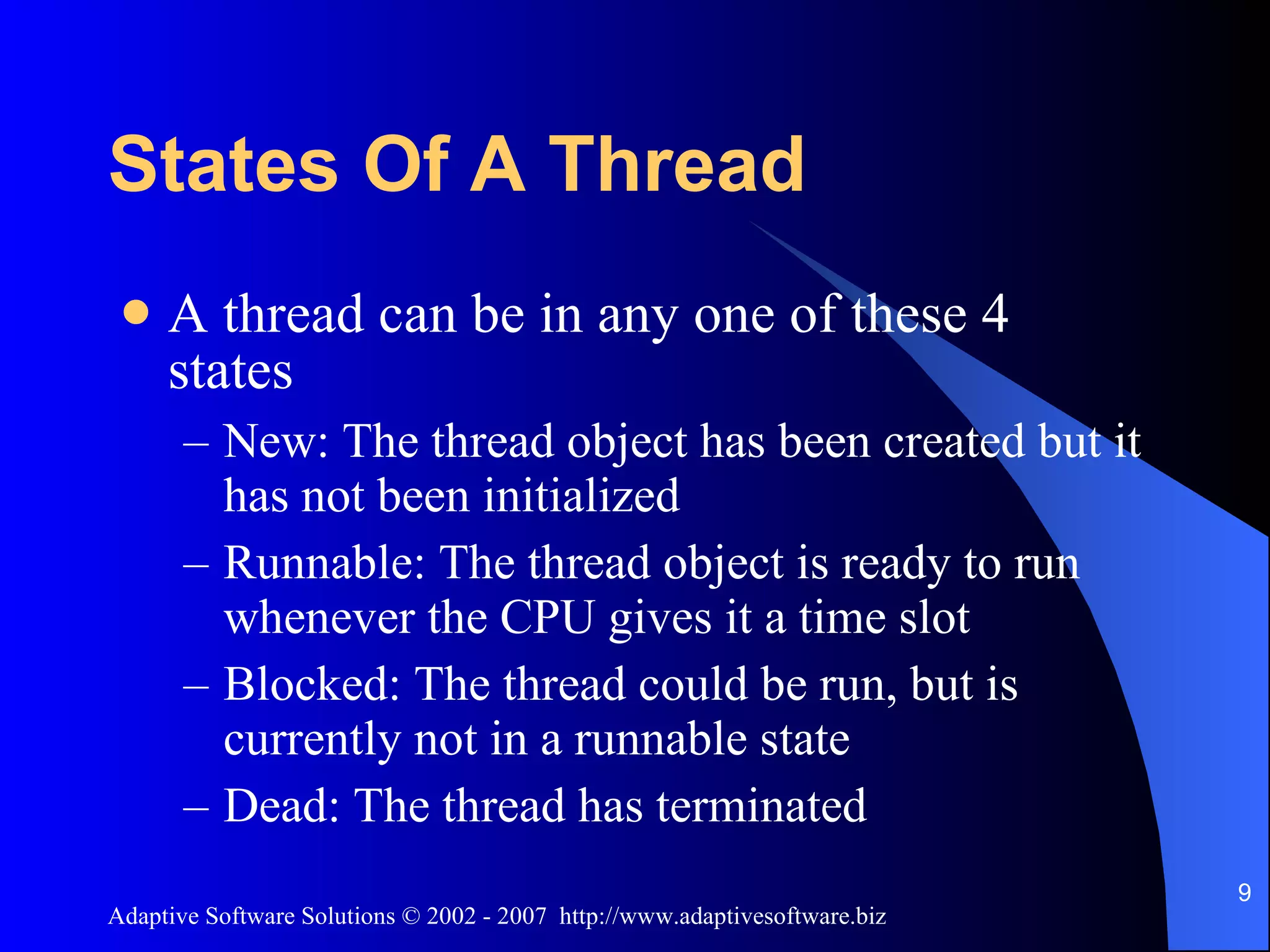 States Of A Thread A thread can be in any one of these 4 states New: The thread object has been created but it has not been initialized Runnable: The thread object is ready to run whenever the CPU gives it a time slot Blocked: The thread could be run, but is currently not in a runnable state Dead: The thread has terminated 
