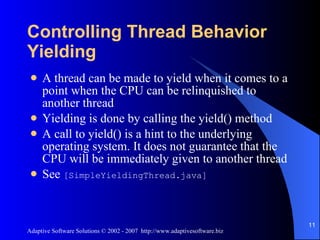 Controlling Thread Behavior Yielding A thread can be made to yield when it comes to a point when the CPU can be relinquished to another thread Yielding is done by calling the yield() method A call to yield() is a hint to the underlying operating system. It does not guarantee that the CPU will be immediately given to another thread See  [SimpleYieldingThread.java] 