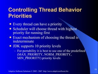 Controlling Thread Behavior Priorities Every thread can have a priority Scheduler will choose thread with highest priority for running first Exact mechanism of choosing the thread is indeterminate JDK supports 10 priority levels For portability it is best to use one of the predefined  (MAX_PRIORITY, NORM_PRIORITY, MIN_PRIORITY) priority levels 