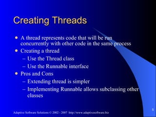 Creating Threads A thread represents code that will be run concurrently with other code in the same process Creating a thread Use the Thread class Use the Runnable interface  Pros and Cons Extending thread is simpler Implementing Runnable allows subclassing other classes 