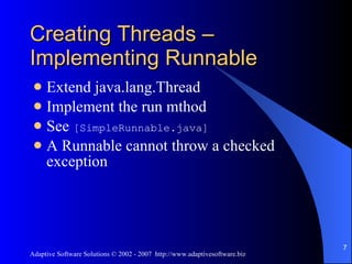 Creating Threads – Implementing Runnable Extend java.lang.Thread Implement the run mthod See  [SimpleRunnable.java] A Runnable cannot throw a checked exception 