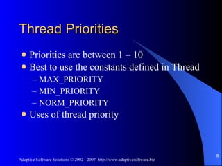 Thread Priorities Priorities are between 1 – 10 Best to use the constants defined in Thread MAX_PRIORITY MIN_PRIORITY NORM_PRIORITY Uses of thread priority 