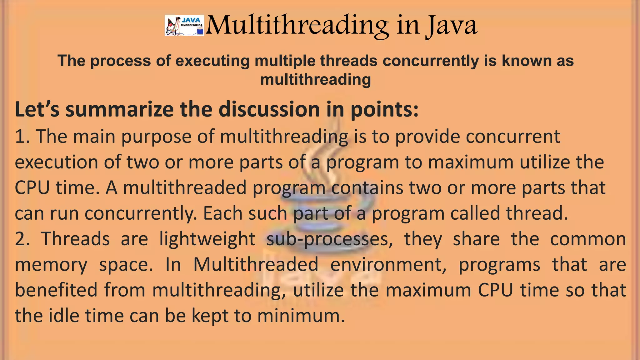 The process of executing multiple threads concurrently is known as multithreading Multithreading in Java Let’s summarize the discussion in points: 1. The main purpose of multithreading is to provide concurrent execution of two or more parts of a program to maximum utilize the CPU time. A multithreaded program contains two or more parts that can run concurrently. Each such part of a program called thread. 2. Threads are lightweight sub-processes, they share the common memory space. In Multithreaded environment, programs that are benefited from multithreading, utilize the maximum CPU time so that the idle time can be kept to minimum. 