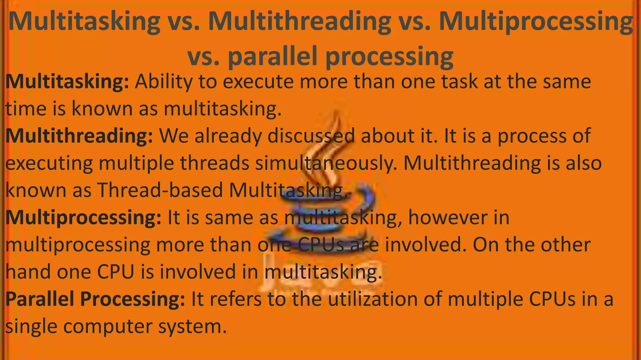 Multitasking vs. Multithreading vs. Multiprocessing vs. parallel processing Multitasking: Ability to execute more than one task at the same time is known as multitasking. Multithreading: We already discussed about it. It is a process of executing multiple threads simultaneously. Multithreading is also known as Thread-based Multitasking. Multiprocessing: It is same as multitasking, however in multiprocessing more than one CPUs are involved. On the other hand one CPU is involved in multitasking. Parallel Processing: It refers to the utilization of multiple CPUs in a single computer system. 