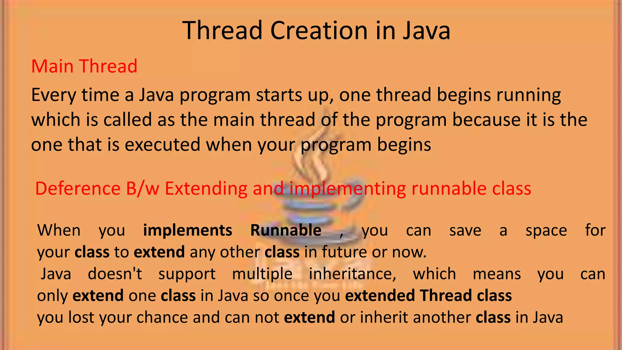 Every time a Java program starts up, one thread begins running which is called as the main thread of the program because it is the one that is executed when your program begins When you implements Runnable , you can save a space for your class to extend any other class in future or now. Java doesn't support multiple inheritance, which means you can only extend one class in Java so once you extended Thread class you lost your chance and can not extend or inherit another class in Java Thread Creation in Java Main Thread Deference B/w Extending and implementing runnable class 