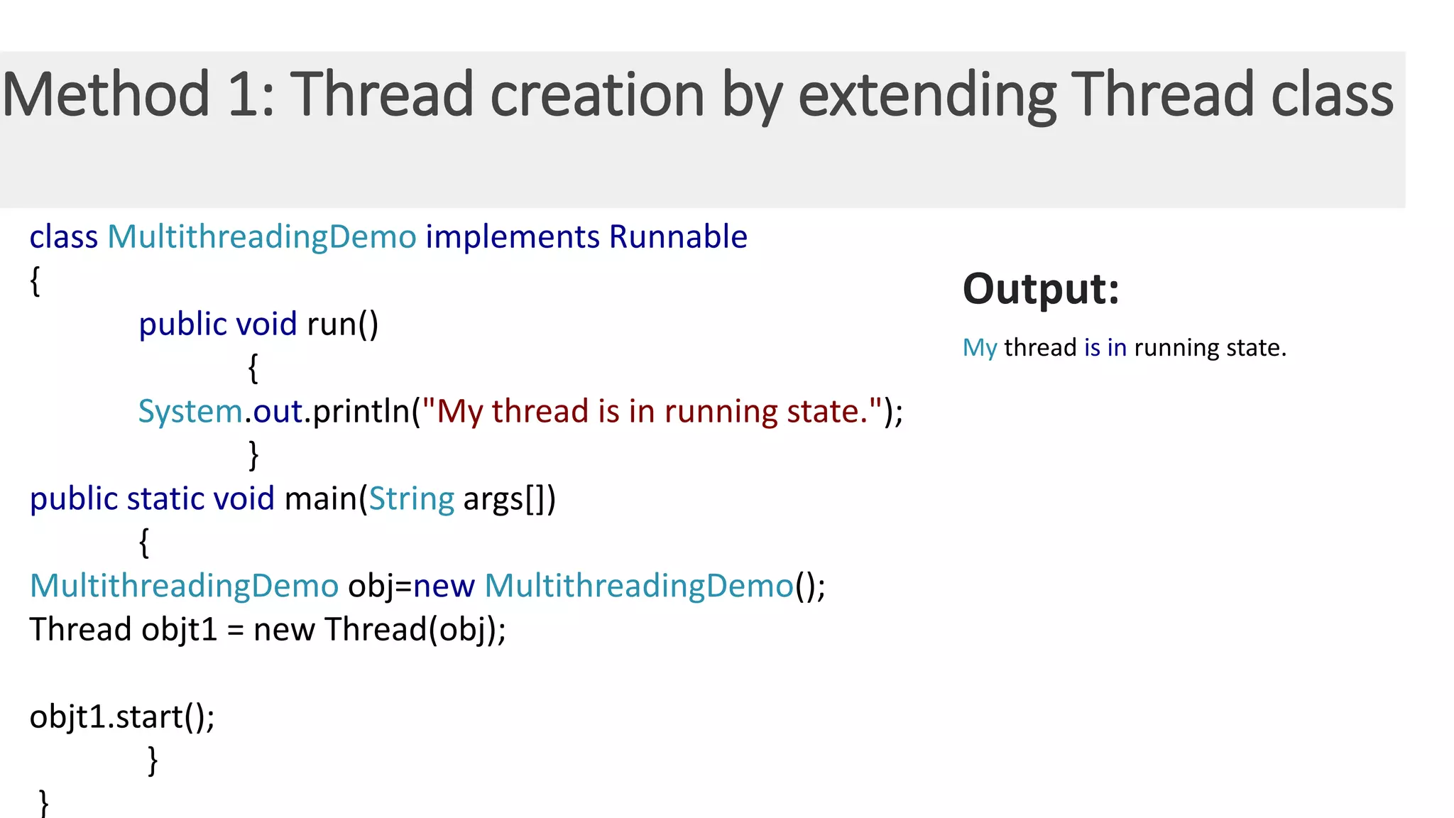 Method 1: Thread creation by extending Thread class class MultithreadingDemo implements Runnable { public void run() { System.out.println("My thread is in running state."); } public static void main(String args[]) { MultithreadingDemo obj=new MultithreadingDemo(); Thread objt1 = new Thread(obj); objt1.start(); } } Output: My thread is in running state. 