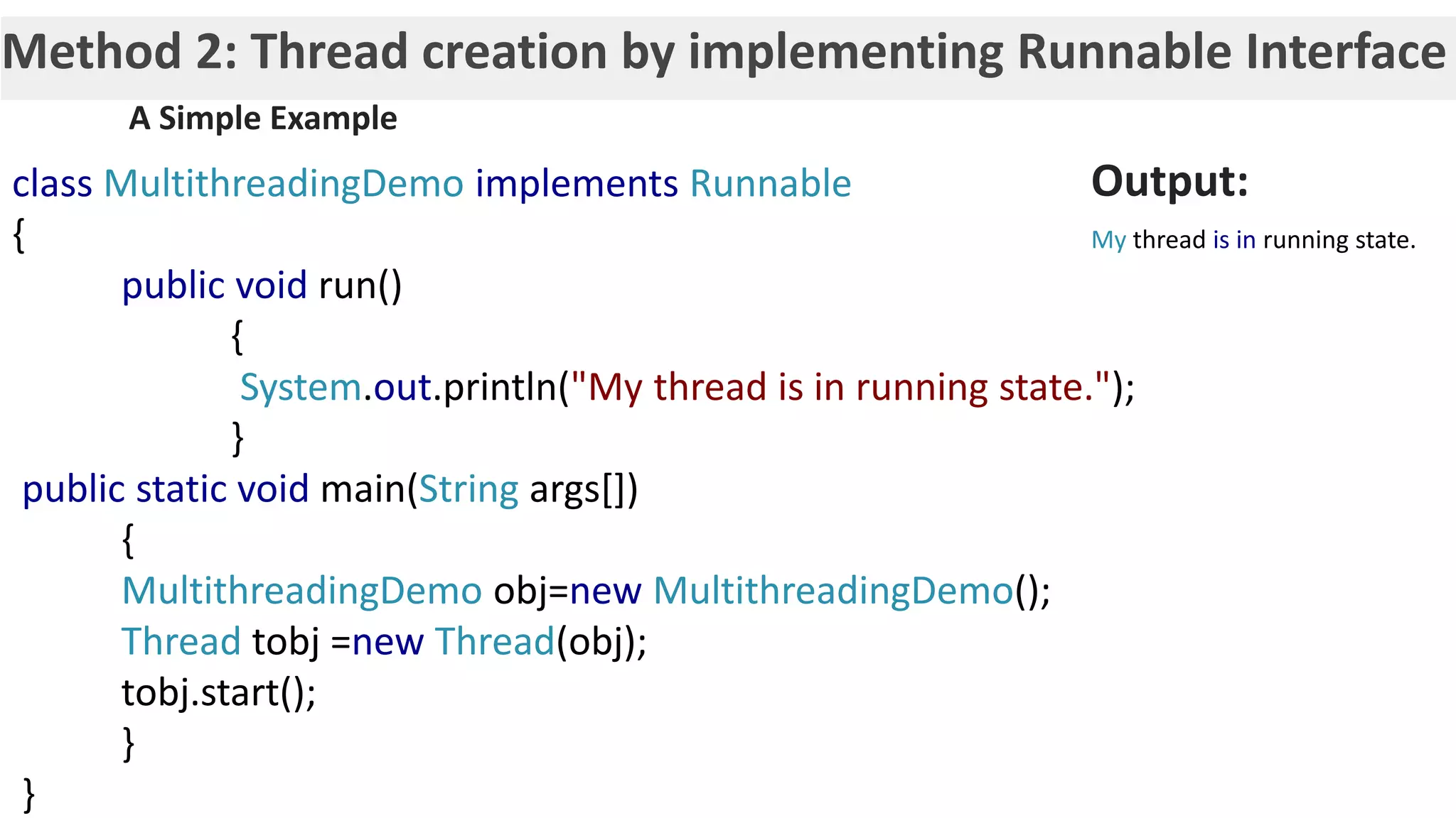 Method 2: Thread creation by implementing Runnable Interface class MultithreadingDemo implements Runnable { public void run() { System.out.println("My thread is in running state."); } public static void main(String args[]) { MultithreadingDemo obj=new MultithreadingDemo(); Thread tobj =new Thread(obj); tobj.start(); } } A Simple Example Output: My thread is in running state. 