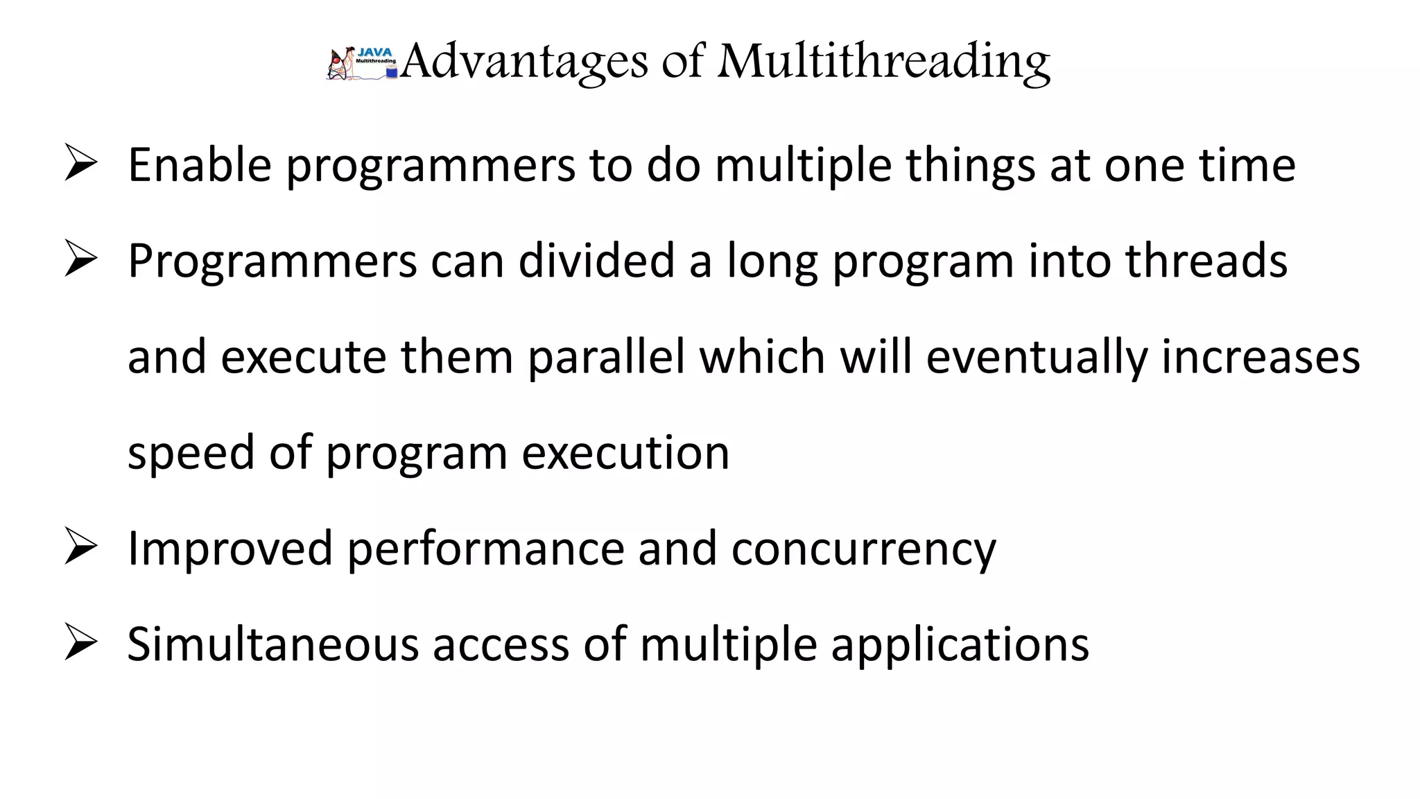 Advantages of Multithreading  Enable programmers to do multiple things at one time  Programmers can divided a long program into threads and execute them parallel which will eventually increases speed of program execution  Improved performance and concurrency  Simultaneous access of multiple applications 