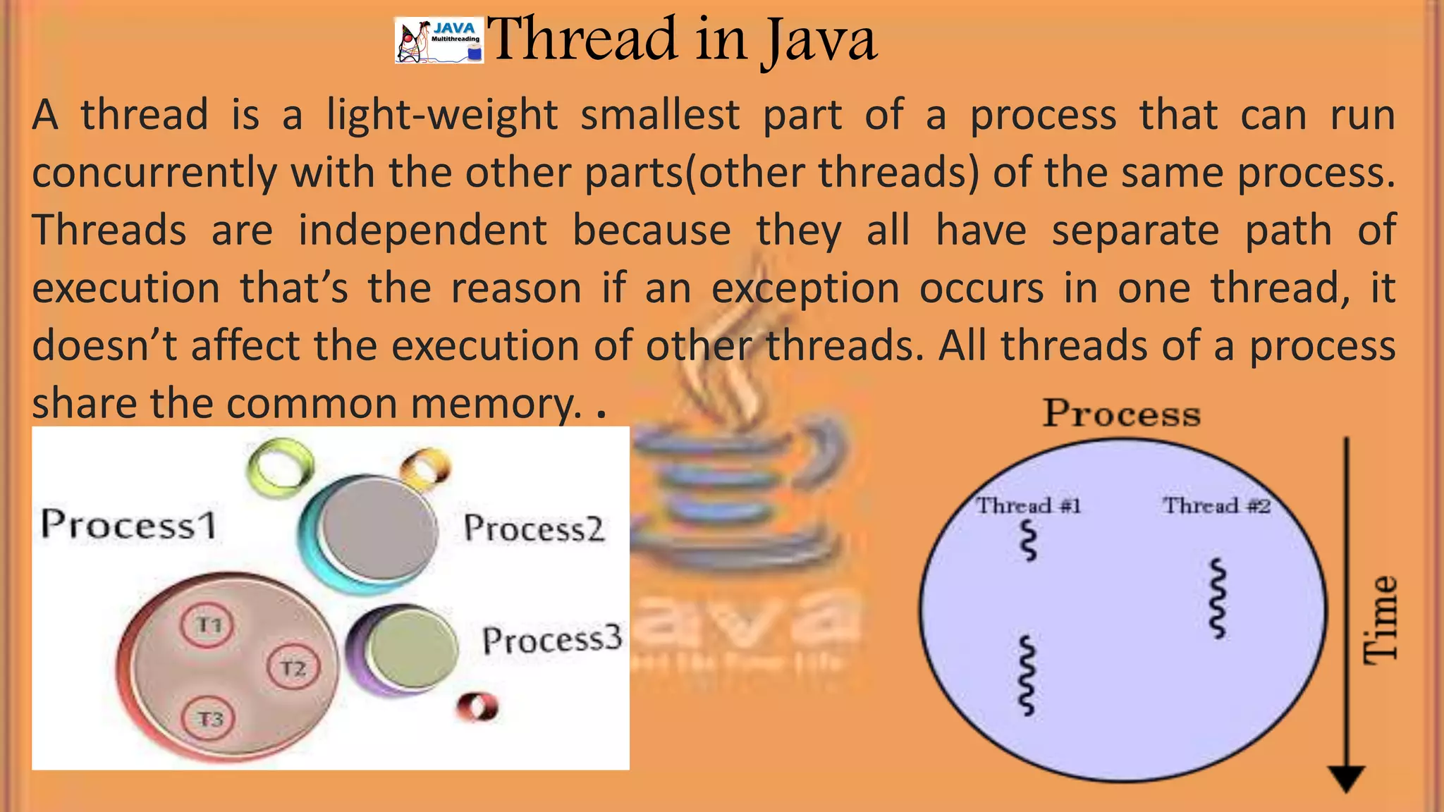A thread is a light-weight smallest part of a process that can run concurrently with the other parts(other threads) of the same process. Threads are independent because they all have separate path of execution that’s the reason if an exception occurs in one thread, it doesn’t affect the execution of other threads. All threads of a process share the common memory. . Thread in Java 