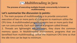 The process of executing multiple threads concurrently is known as
multithreading
Multithreading in Java
Let’s summarize the discussion in points:
1. The main purpose of multithreading is to provide concurrent
execution of two or more parts of a program to maximum utilize the
CPU time. A multithreaded program contains two or more parts that
can run concurrently. Each such part of a program called thread.
2. Threads are lightweight sub-processes, they share the common
memory space. In Multithreaded environment, programs that are
benefited from multithreading, utilize the maximum CPU time so that
the idle time can be kept to minimum.
 
