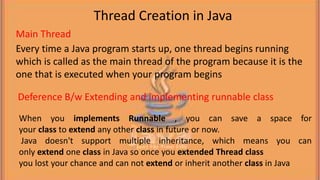 Every time a Java program starts up, one thread begins running
which is called as the main thread of the program because it is the
one that is executed when your program begins
When you implements Runnable , you can save a space for
your class to extend any other class in future or now.
Java doesn't support multiple inheritance, which means you can
only extend one class in Java so once you extended Thread class
you lost your chance and can not extend or inherit another class in Java
Thread Creation in Java
Main Thread
Deference B/w Extending and implementing runnable class
 