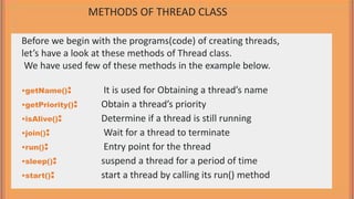 Before we begin with the programs(code) of creating threads,
let’s have a look at these methods of Thread class.
We have used few of these methods in the example below.
•getName(): It is used for Obtaining a thread’s name
•getPriority(): Obtain a thread’s priority
•isAlive(): Determine if a thread is still running
•join(): Wait for a thread to terminate
•run(): Entry point for the thread
•sleep(): suspend a thread for a period of time
•start(): start a thread by calling its run() method
METHODS OF THREAD CLASS
 
