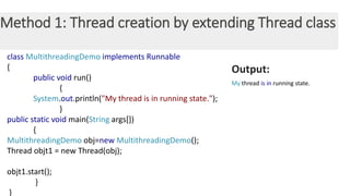 Method 1: Thread creation by extending Thread class
class MultithreadingDemo implements Runnable
{
public void run()
{
System.out.println("My thread is in running state.");
}
public static void main(String args[])
{
MultithreadingDemo obj=new MultithreadingDemo();
Thread objt1 = new Thread(obj);
objt1.start();
}
}
Output:
My thread is in running state.
 