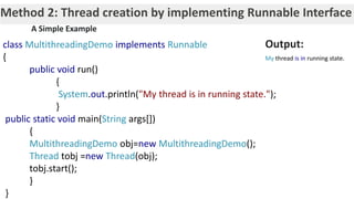 Method 2: Thread creation by implementing Runnable Interface
class MultithreadingDemo implements Runnable
{
public void run()
{
System.out.println("My thread is in running state.");
}
public static void main(String args[])
{
MultithreadingDemo obj=new MultithreadingDemo();
Thread tobj =new Thread(obj);
tobj.start();
}
}
A Simple Example
Output:
My thread is in running state.
 