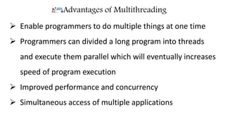 Advantages of Multithreading
 Enable programmers to do multiple things at one time
 Programmers can divided a long program into threads
and execute them parallel which will eventually increases
speed of program execution
 Improved performance and concurrency
 Simultaneous access of multiple applications
 