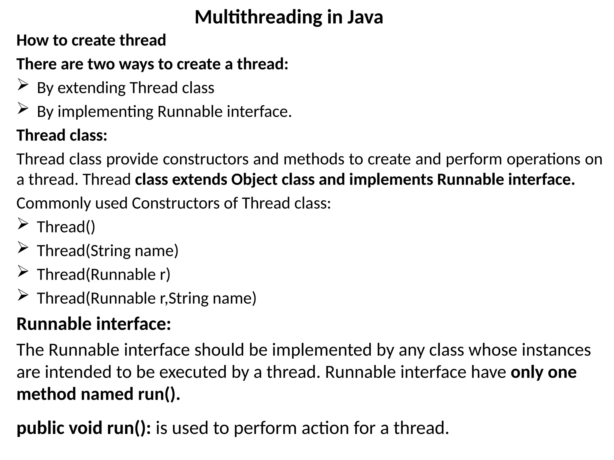 How to create thread
There are two ways to create a thread:
 By extending Thread class
 By implementing Runnable interface.
Thread class:
Thread class provide constructors and methods to create and perform operations on
a thread. Thread class extends Object class and implements Runnable interface.
Commonly used Constructors of Thread class:
 Thread()
 Thread(String name)
 Thread(Runnable r)
 Thread(Runnable r,String name)
Runnable interface:
The Runnable interface should be implemented by any class whose instances
are intended to be executed by a thread. Runnable interface have only one
method named run().
public void run(): is used to perform action for a thread.
Multithreading in Java
 